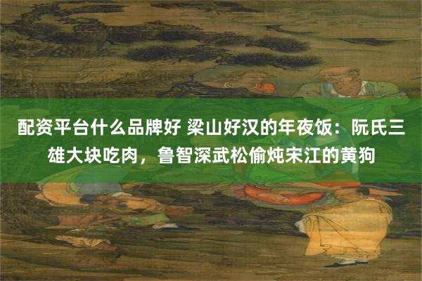 配资平台什么品牌好 梁山好汉的年夜饭：阮氏三雄大块吃肉，鲁智深武松偷炖宋江的黄狗